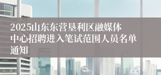 2025山东东营垦利区融媒体中心招聘进入笔试范围人员名单通知