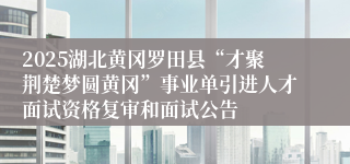 2025湖北黄冈罗田县“才聚荆楚梦圆黄冈”事业单引进人才面试资格复审和面试公告