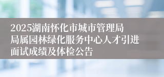2025湖南怀化市城市管理局局属园林绿化服务中心人才引进面试成绩及体检公告