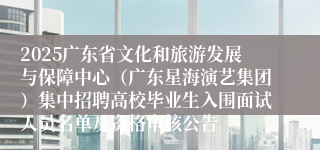 2025广东省文化和旅游发展与保障中心（广东星海演艺集团）集中招聘高校毕业生入围面试人员名单及资格审核公告
