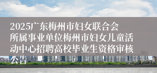 2025广东梅州市妇女联合会所属事业单位梅州市妇女儿童活动中心招聘高校毕业生资格审核公告