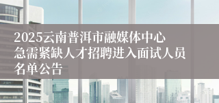 2025云南普洱市融媒体中心急需紧缺人才招聘进入面试人员名单公告
