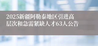 2025新疆阿勒泰地区引进高层次和急需紧缺人才63人公告