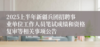2025上半年新疆兵团招聘事业单位工作人员笔试成绩和资格复审等相关事项公告