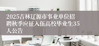 2025吉林辽源市事业单位招聘秋季应征入伍高校毕业生35人公告