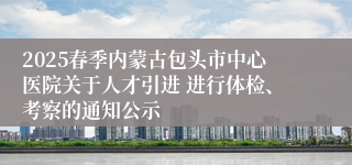 2025春季内蒙古包头市中心医院关于人才引进 进行体检、考察的通知公示