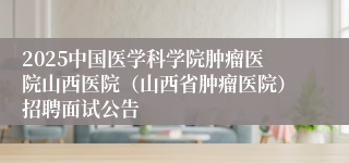 2025中国医学科学院肿瘤医院山西医院（山西省肿瘤医院）招聘面试公告