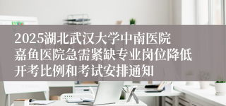 2025湖北武汉大学中南医院嘉鱼医院急需紧缺专业岗位降低开考比例和考试安排通知