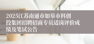 2025江苏南通市如皋市科创投集团招聘招商专员适岗评价成绩及笔试公告