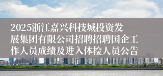 2025浙江嘉兴科技城投资发展集团有限公司招聘招聘国企工作人员成绩及进入体检人员公告