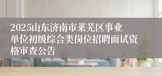 2025山东济南市莱芜区事业单位初级综合类岗位招聘面试资格审查公告