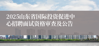 2025山东省国际投资促进中心招聘面试资格审查及公告