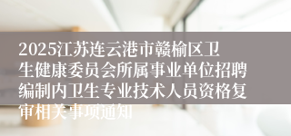 2025江苏连云港市赣榆区卫生健康委员会所属事业单位招聘编制内卫生专业技术人员资格复审相关事项通知