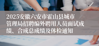 2025安徽六安市霍山县城市管理局招聘编外聘用人员面试成绩、合成总成绩及体检通知