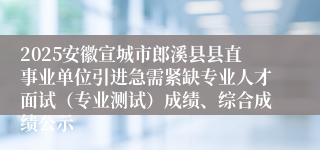 2025安徽宣城市郎溪县县直事业单位引进急需紧缺专业人才面试（专业测试）成绩、综合成绩公示