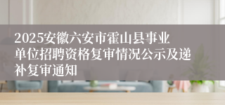 2025安徽六安市霍山县事业单位招聘资格复审情况公示及递补复审通知
