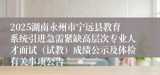 2025湖南永州市宁远县教育系统引进急需紧缺高层次专业人才面试（试教）成绩公示及体检有关事项公告