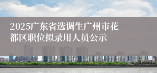 2025广东省选调生广州市花都区职位拟录用人员公示