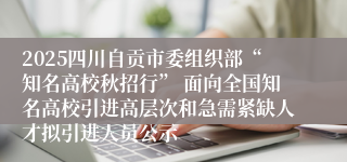 2025四川自贡市委组织部“知名高校秋招行” 面向全国知名高校引进高层次和急需紧缺人才拟引进人员公示