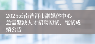 2025云南普洱市融媒体中心急需紧缺人才招聘初试、笔试成绩公告
