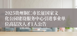 2025贵州铜仁市长征国家文化公园建设服务中心引进事业单位高层次人才1人公告