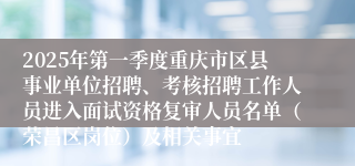 2025年第一季度重庆市区县事业单位招聘、考核招聘工作人员进入面试资格复审人员名单（荣昌区岗位）及相关事宜