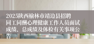 2025陕西榆林市靖边县招聘同工同酬心理健康工作人员面试成绩、总成绩及体检有关事项公告
