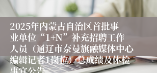 2025年内蒙古自治区首批事业单位“1+N”补充招聘工作人员（通辽市奈曼旗融媒体中心编辑记者1岗位）总成绩及体检事宜公告