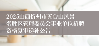 2025山西忻州市五台山风景名胜区管理委员会事业单位招聘资格复审递补公告