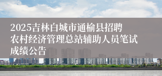 2025吉林白城市通榆县招聘农村经济管理总站辅助人员笔试成绩公告