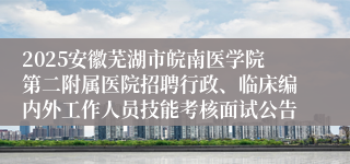 2025安徽芜湖市皖南医学院第二附属医院招聘行政、临床编内外工作人员技能考核面试公告