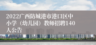 2022广西防城港市港口区中小学（幼儿园）教师招聘140人公告