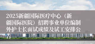 2025新疆国际医疗中心（新疆国际医院）招聘事业单位编制外护士长面试成绩及试工安排公告