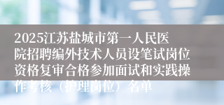 2025江苏盐城市第一人民医院招聘编外技术人员设笔试岗位资格复审合格参加面试和实践操作考核（护理岗位）名单