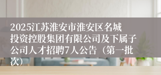 2025江苏淮安市淮安区名城投资控股集团有限公司及下属子公司人才招聘7人公告（第一批次）