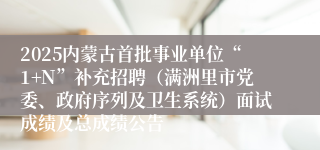 2025内蒙古首批事业单位“1+N”补充招聘（满洲里市党委、政府序列及卫生系统）面试成绩及总成绩公告