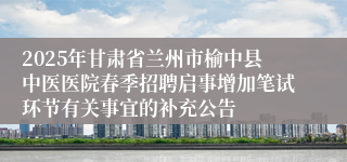 2025年甘肃省兰州市榆中县中医医院春季招聘启事增加笔试环节有关事宜的补充公告