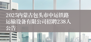 2025内蒙古包头市中运铁路运输设备有限公司招聘238人公告