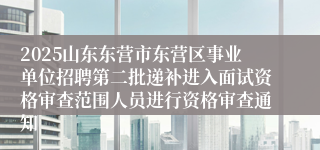 2025山东东营市东营区事业单位招聘第二批递补进入面试资格审查范围人员进行资格审查通知