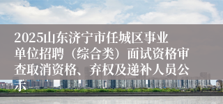 2025山东济宁市任城区事业单位招聘（综合类）面试资格审查取消资格、弃权及递补人员公示