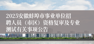 2025安徽蚌埠市事业单位招聘人员（市区）资格复审及专业测试有关事项公告