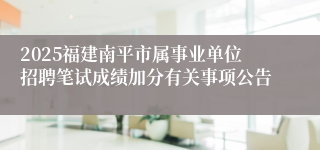 2025福建南平市属事业单位招聘笔试成绩加分有关事项公告