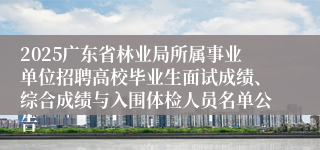 2025广东省林业局所属事业单位招聘高校毕业生面试成绩、综合成绩与入围体检人员名单公告