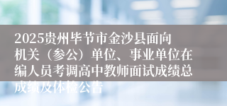 2025贵州毕节市金沙县面向机关（参公）单位、事业单位在编人员考调高中教师面试成绩总成绩及体检公告