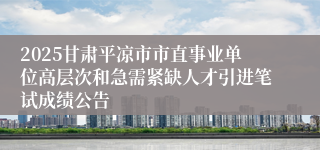 2025甘肃平凉市市直事业单位高层次和急需紧缺人才引进笔试成绩公告
