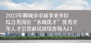 2025年聊城市市属事业单位综合类岗位“水城优才”优秀青年人才引进面试成绩查询入口