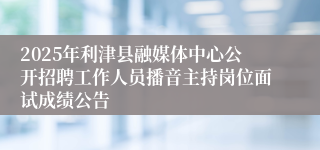 2025年利津县融媒体中心公开招聘工作人员播音主持岗位面试成绩公告