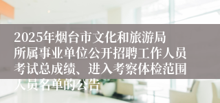 2025年烟台市文化和旅游局所属事业单位公开招聘工作人员考试总成绩、进入考察体检范围人员名单的公告