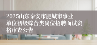 2025山东泰安市肥城市事业单位初级综合类岗位招聘面试资格审查公告