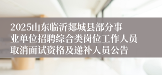 2025山东临沂郯城县部分事业单位招聘综合类岗位工作人员取消面试资格及递补人员公告